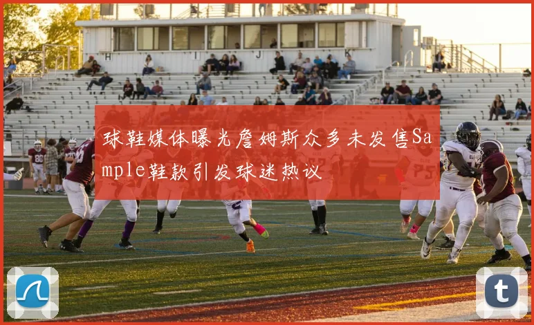 球鞋媒体曝光詹姆斯众多未发售Sample鞋款引发球迷热议