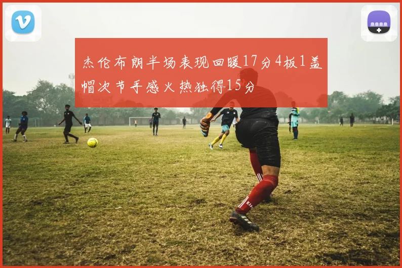 杰伦布朗半场表现回暖17分4板1盖帽次节手感火热独得15分