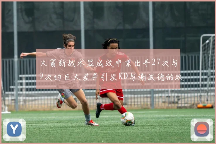 火箭新战术显成效申京出手27次与9次的巨大差异引发KD与谢泼德的欢笑