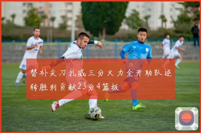 替补尖刀扎威三分火力全开助队逆转胜利贡献23分4篮板