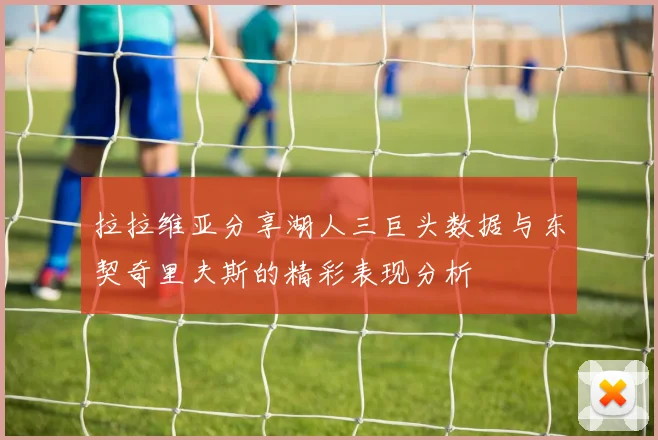 拉拉维亚分享湖人三巨头数据与东契奇里夫斯的精彩表现分析