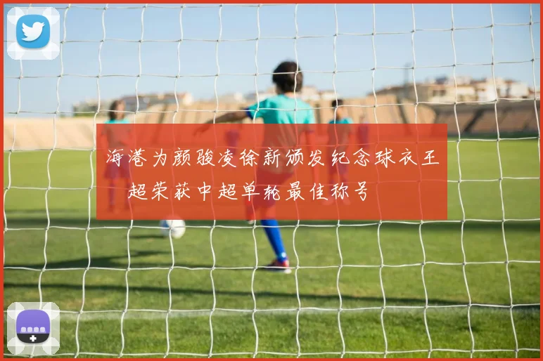 海港为颜骏凌徐新颁发纪念球衣王燊超荣获中超单轮最佳称号