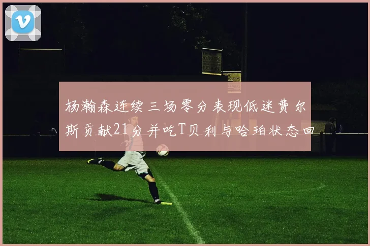 杨瀚森连续三场零分表现低迷费尔斯贡献21分并吃T贝利与哈珀状态回暖