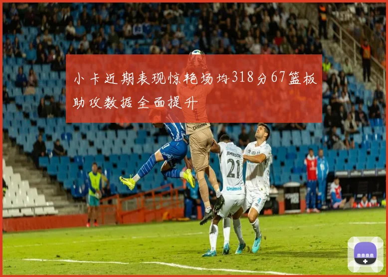 小卡近期表现惊艳场均318分67篮板助攻数据全面提升