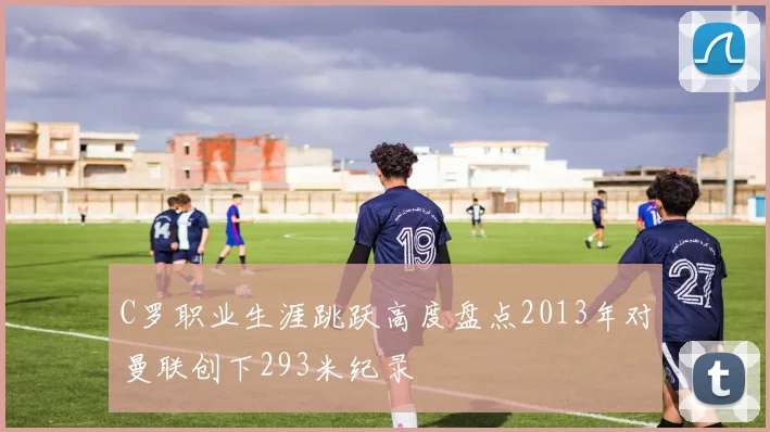 C罗职业生涯跳跃高度盘点2013年对曼联创下293米纪录
