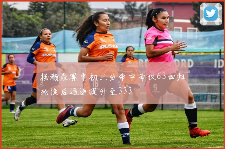 杨瀚森赛季初三分命中率仅63回归轮换后迅速提升至333