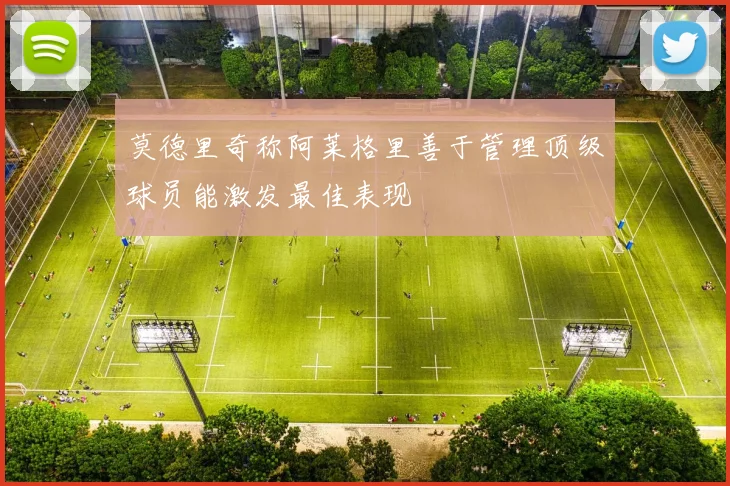 莫德里奇称阿莱格里善于管理顶级球员能激发最佳表现