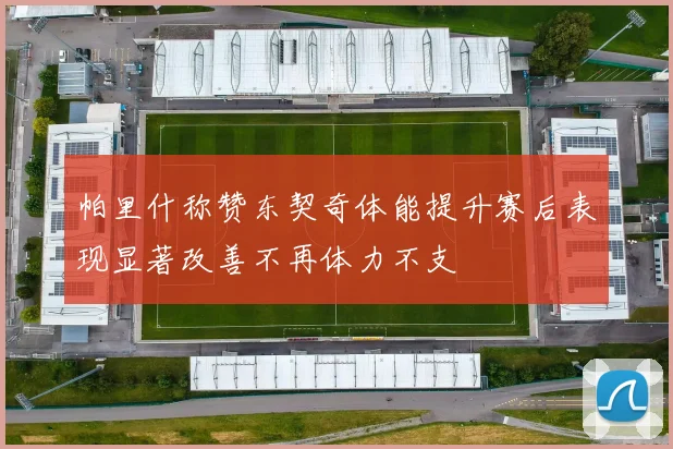 帕里什称赞东契奇体能提升赛后表现显著改善不再体力不支