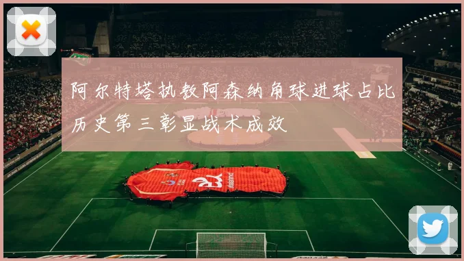 阿尔特塔执教阿森纳角球进球占比历史第三彰显战术成效