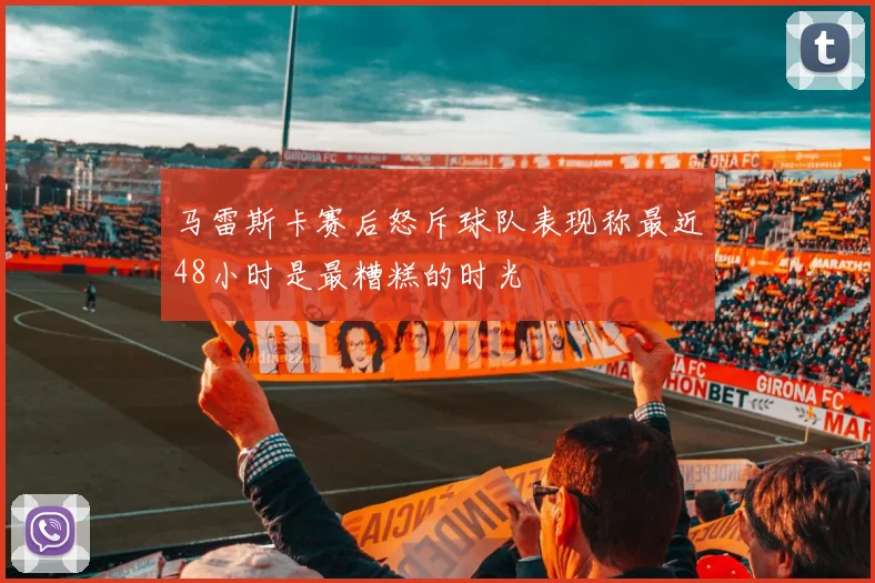 马雷斯卡赛后怒斥球队表现称最近48小时是最糟糕的时光