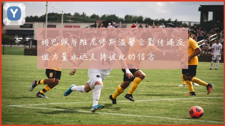 姆巴佩与维尼修斯温馨合影传递友谊力量永远支持彼此的信念