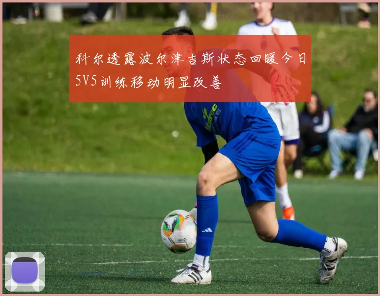 科尔透露波尔津吉斯状态回暖今日5V5训练移动明显改善