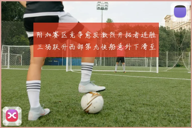 附加赛区竞争愈发激烈开拓者连胜三场跃升西部第九快船意外下滑至第十