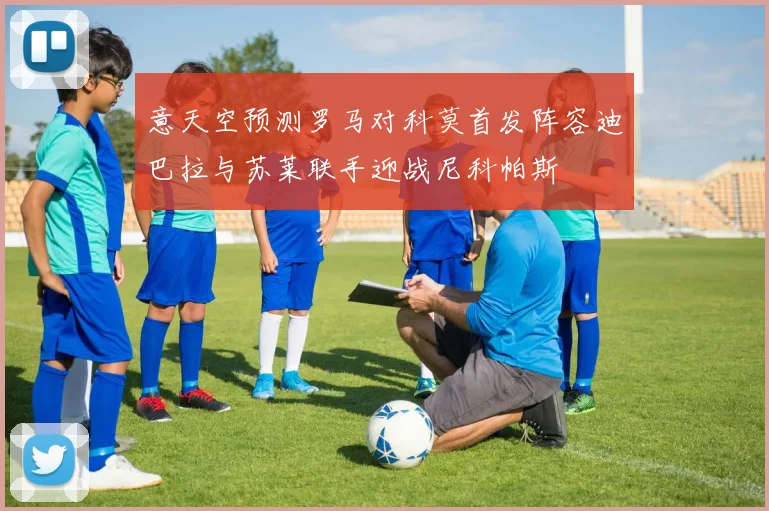 意天空预测罗马对科莫首发阵容迪巴拉与苏莱联手迎战尼科帕斯