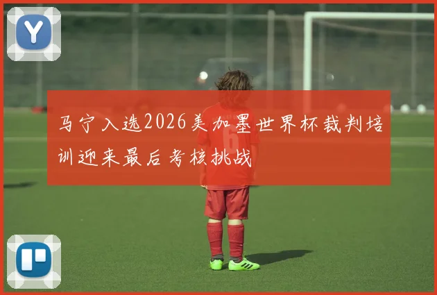 马宁入选2026美加墨世界杯裁判培训迎来最后考核挑战