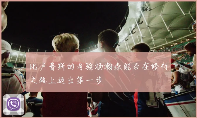 比卢普斯的考验杨瀚森能否在修行之路上迈出第一步