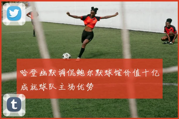 哈登幽默调侃鲍尔默球馆价值十亿成就球队主场优势