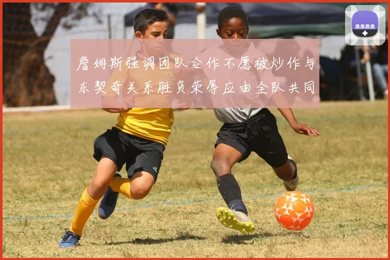 詹姆斯强调团队合作不愿被炒作与东契奇关系胜负荣辱应由全队共同承担