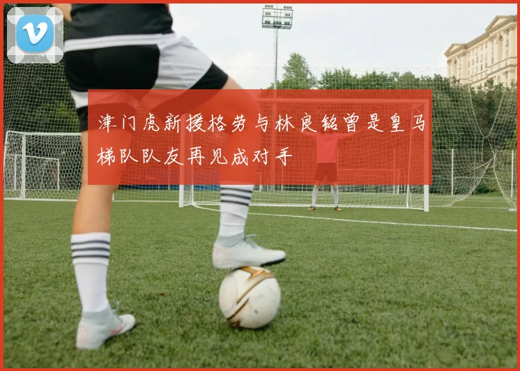 津门虎新援格劳与林良铭曾是皇马梯队队友再见成对手