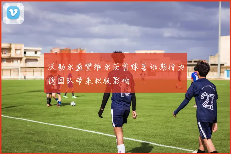 沃勒尔盛赞维尔茨首球喜讯期待为德国队带来积极影响