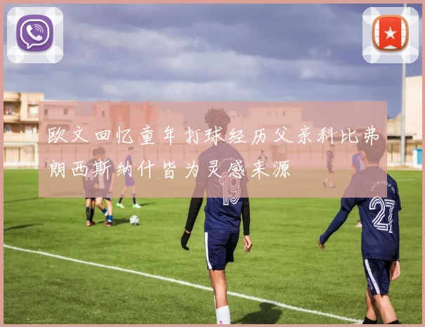 欧文回忆童年打球经历父亲科比弗朗西斯纳什皆为灵感来源