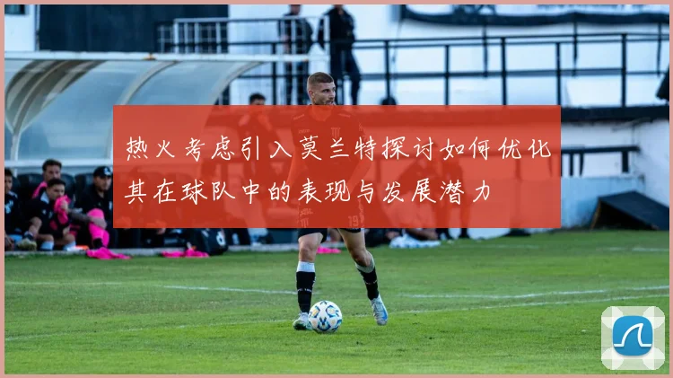 热火考虑引入莫兰特探讨如何优化其在球队中的表现与发展潜力