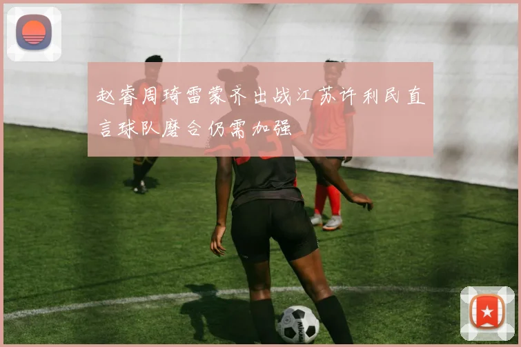 赵睿周琦雷蒙齐出战江苏许利民直言球队磨合仍需加强