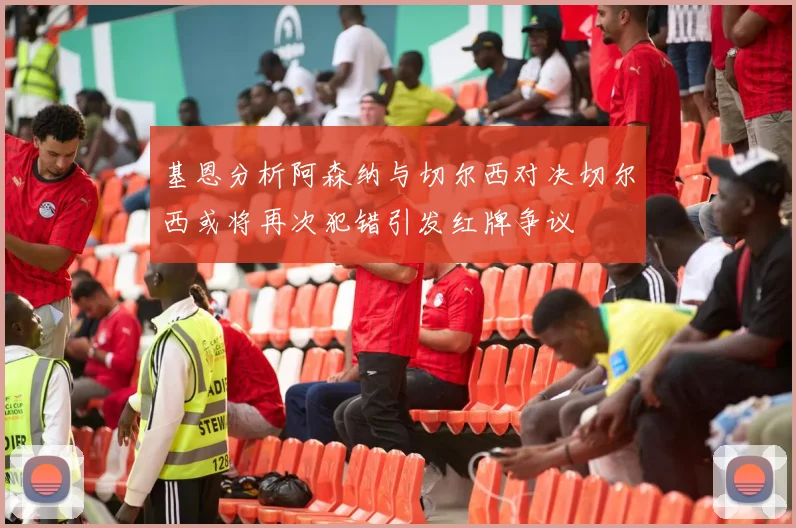 基恩分析阿森纳与切尔西对决切尔西或将再次犯错引发红牌争议