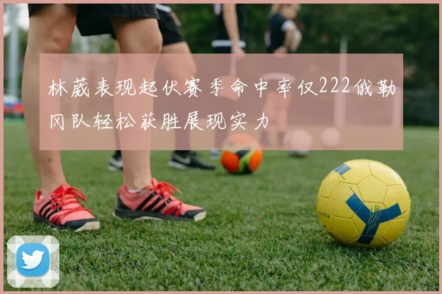 林葳表现起伏赛季命中率仅222俄勒冈队轻松获胜展现实力