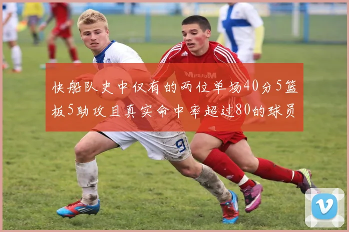 快船队史中仅有的两位单场40分5篮板5助攻且真实命中率超过80的球员揭秘