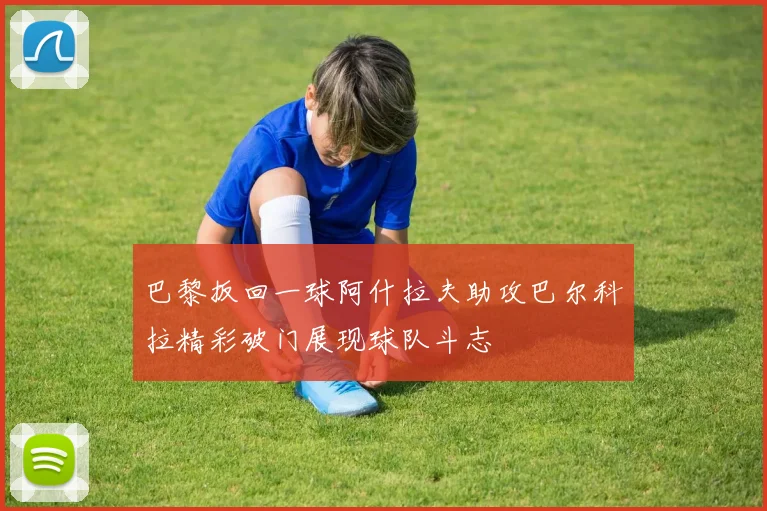 巴黎扳回一球阿什拉夫助攻巴尔科拉精彩破门展现球队斗志