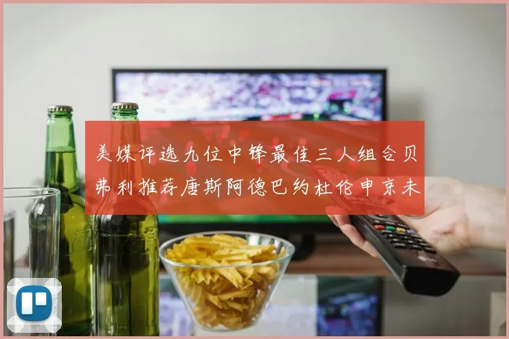 美媒评选九位中锋最佳三人组合贝弗利推荐唐斯阿德巴约杜伦申京未入选