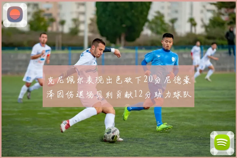 克尼佩尔表现出色砍下20分尼德豪泽因伤退场贝利贡献12分助力球队
