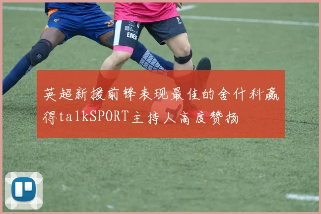 英超新援前锋表现最佳的舍什科赢得talkSPORT主持人高度赞扬