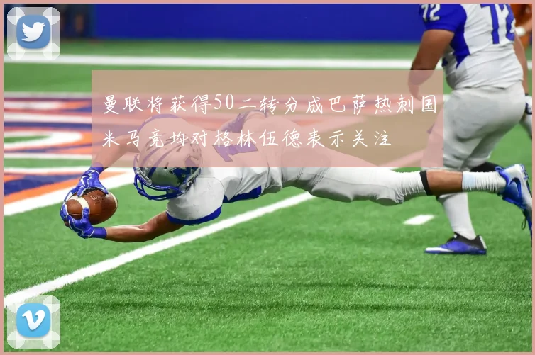 曼联将获得50二转分成巴萨热刺国米马竞均对格林伍德表示关注