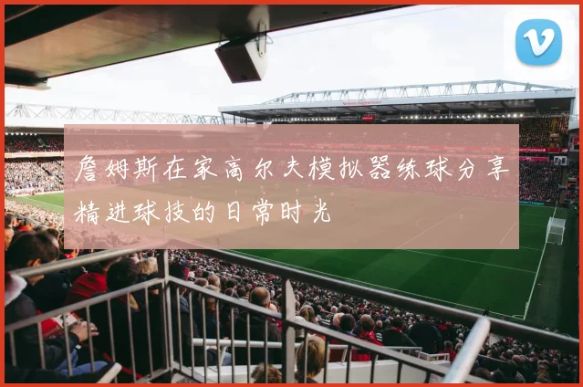 詹姆斯在家高尔夫模拟器练球分享精进球技的日常时光