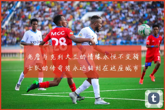 老詹与克利夫兰的情缘永恒不变骑士队的传奇将永远铭刻在这座城市