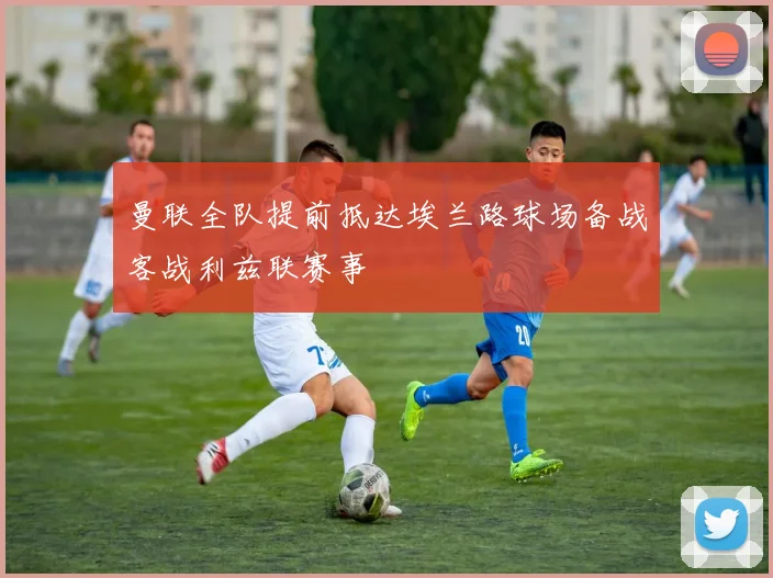 曼联全队提前抵达埃兰路球场备战客战利兹联赛事