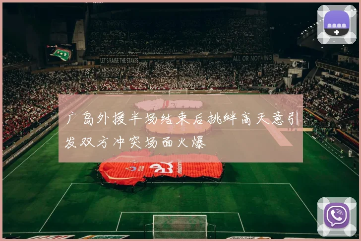 广岛外援半场结束后挑衅高天意引发双方冲突场面火爆