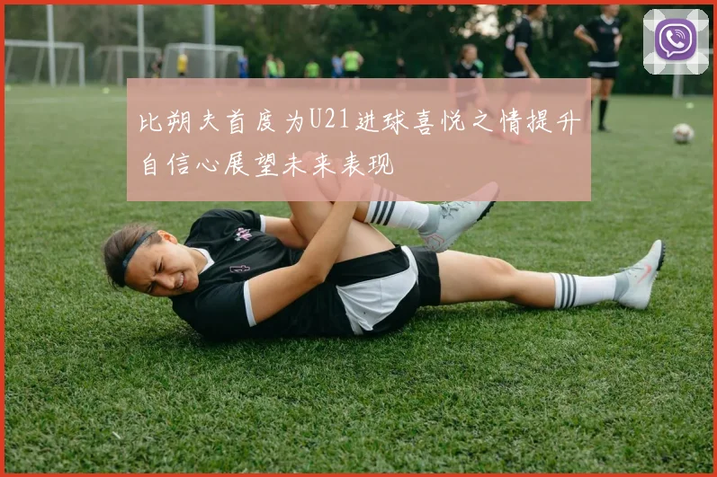 比朔夫首度为U21进球喜悦之情提升自信心展望未来表现