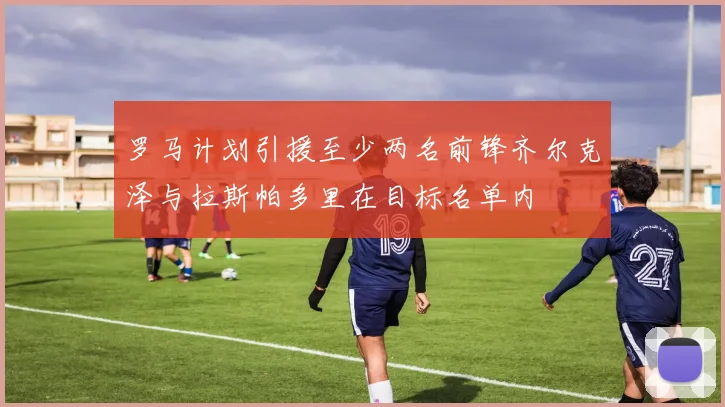 罗马计划引援至少两名前锋齐尔克泽与拉斯帕多里在目标名单内