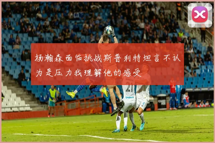 杨瀚森面临挑战斯普利特坦言不认为是压力我理解他的感受