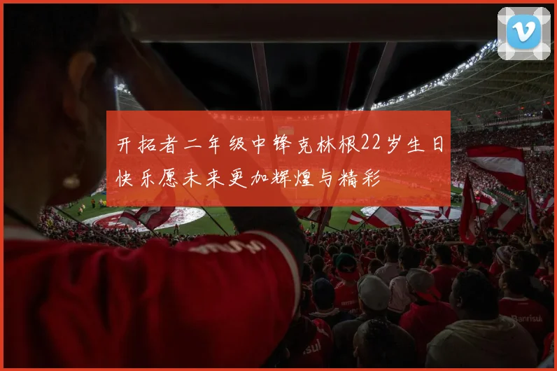 开拓者二年级中锋克林根22岁生日快乐愿未来更加辉煌与精彩
