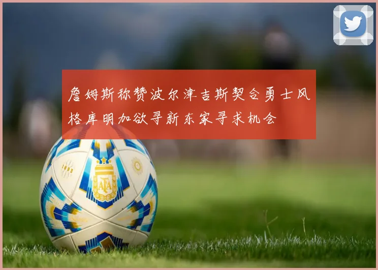 詹姆斯称赞波尔津吉斯契合勇士风格库明加欲寻新东家寻求机会