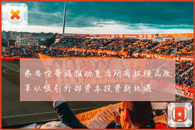弗洛伦蒂诺推动皇马所有权模式改革以吸引外部资本投资新机遇