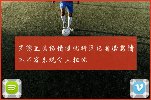 罗德里戈伤情堪忧科贝记者透露情况不容乐观令人担忧