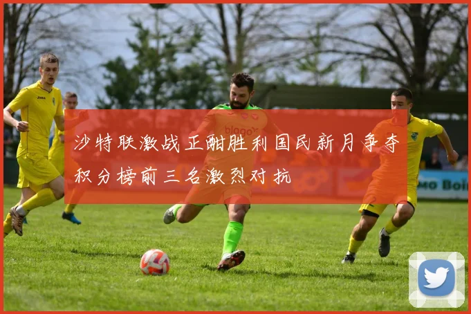 沙特联激战正酣胜利国民新月争夺积分榜前三名激烈对抗